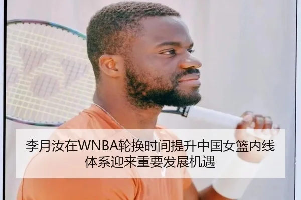 李月汝在WNBA轮换时间提升中国女篮内线体系迎来重要发展机遇