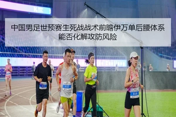 中国男足世预赛生死战战术前瞻伊万单后腰体系能否化解攻防风险
