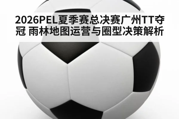 2026PEL夏季赛总决赛广州TT夺冠 雨林地图运营与圈型决策解析