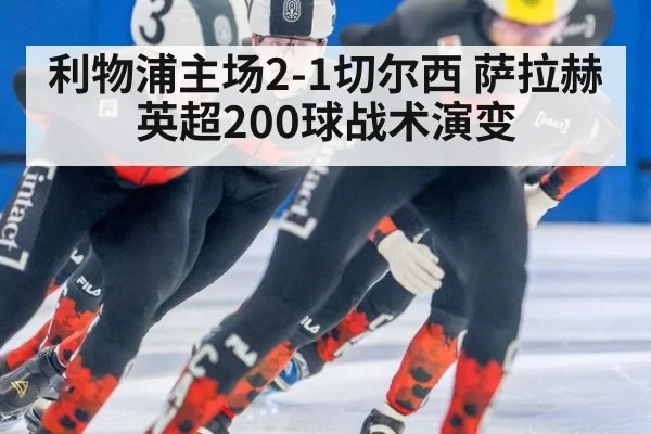 利物浦主场2-1切尔西 萨拉赫英超200球战术演变